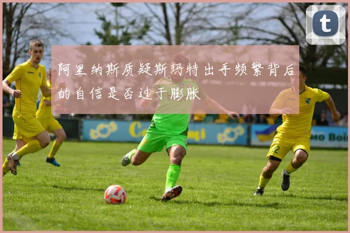 阿里纳斯质疑斯玛特出手频繁背后的自信是否过于膨胀