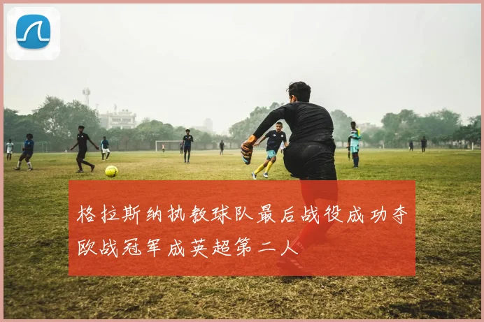 格拉斯纳执教球队最后战役成功夺欧战冠军成英超第二人