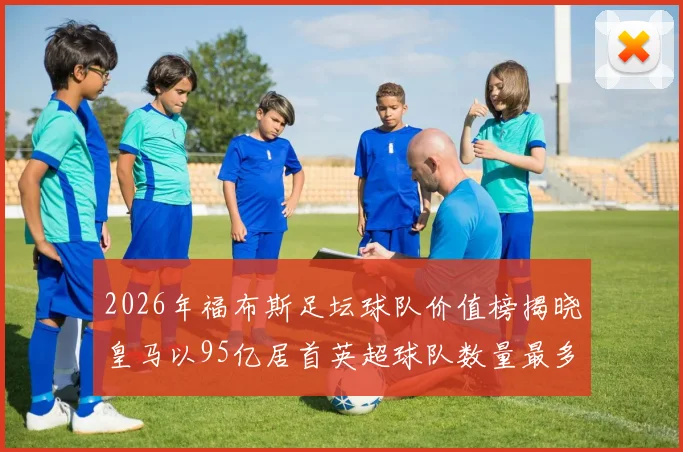 2026年福布斯足坛球队价值榜揭晓皇马以95亿居首英超球队数量最多
