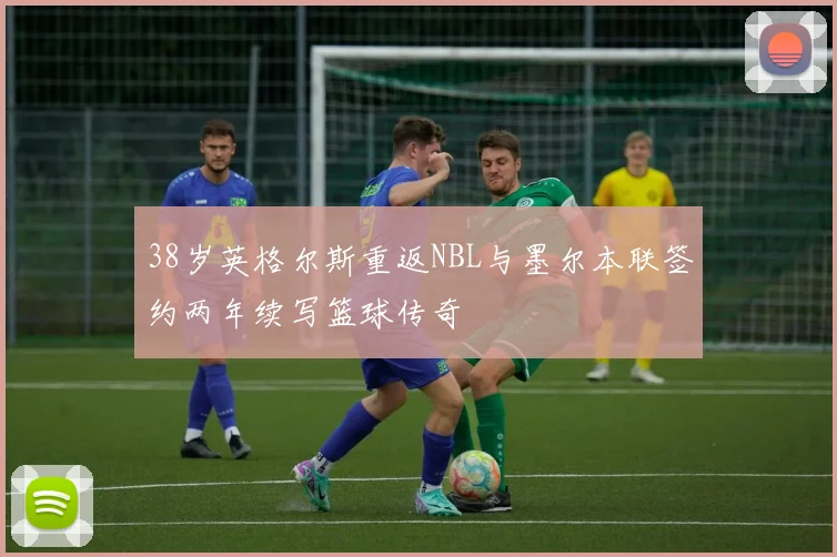 38岁英格尔斯重返NBL与墨尔本联签约两年续写篮球传奇