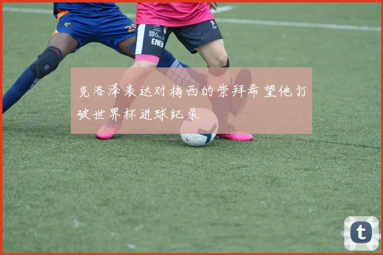 克洛泽表达对梅西的崇拜希望他打破世界杯进球纪录