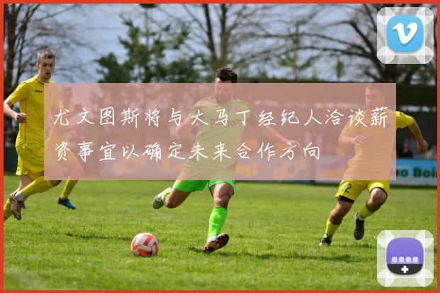 尤文图斯将与大马丁经纪人洽谈薪资事宜以确定未来合作方向