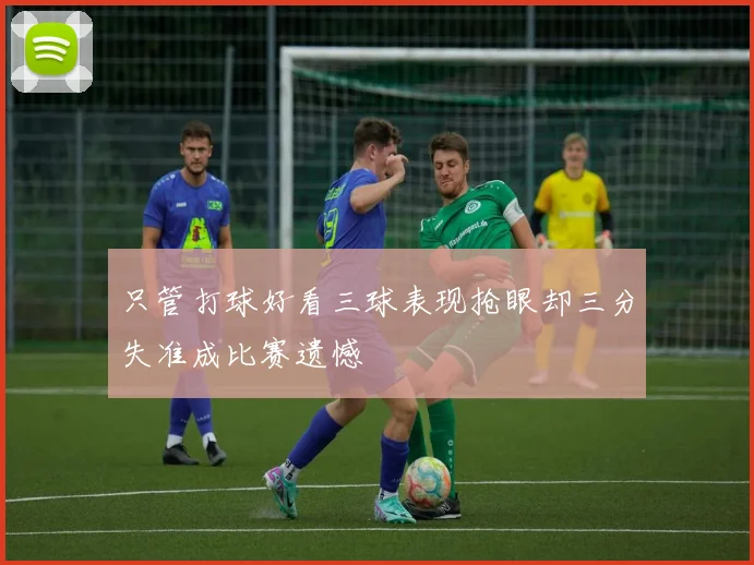 只管打球好看三球表现抢眼却三分失准成比赛遗憾