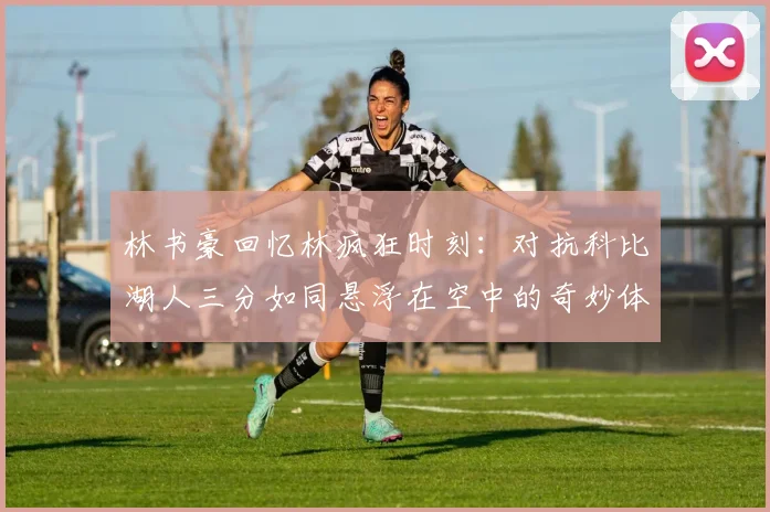 林书豪回忆林疯狂时刻：对抗科比湖人三分如同悬浮在空中的奇妙体验