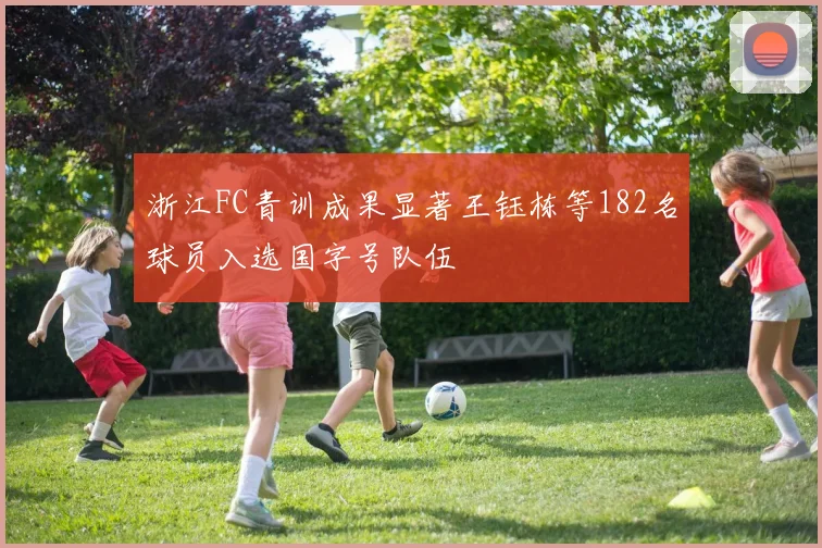 浙江FC青训成果显著王钰栋等182名球员入选国字号队伍