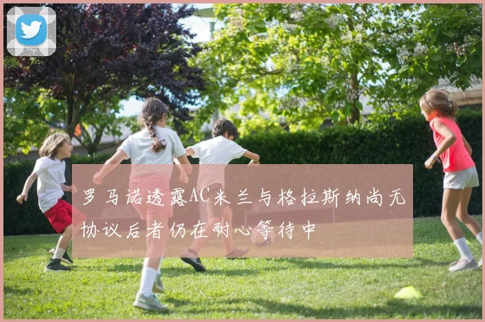罗马诺透露AC米兰与格拉斯纳尚无协议后者仍在耐心等待中