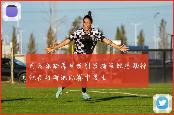 内马尔缺席训练引发梅洛忧虑期待他在对海地比赛中复出