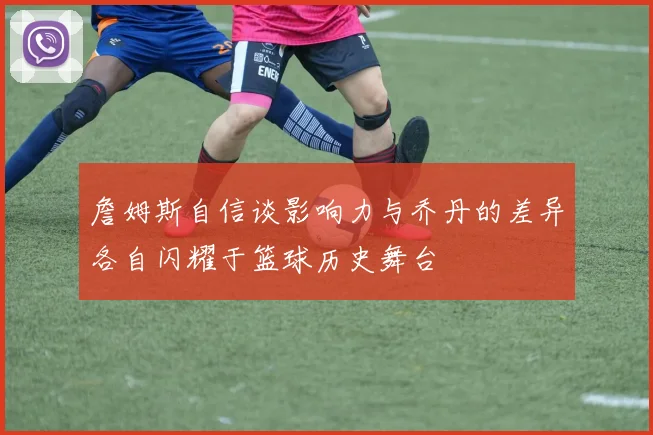 詹姆斯自信谈影响力与乔丹的差异各自闪耀于篮球历史舞台