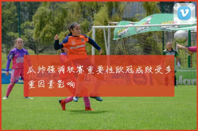 瓜帅强调联赛重要性欧冠成败受多重因素影响