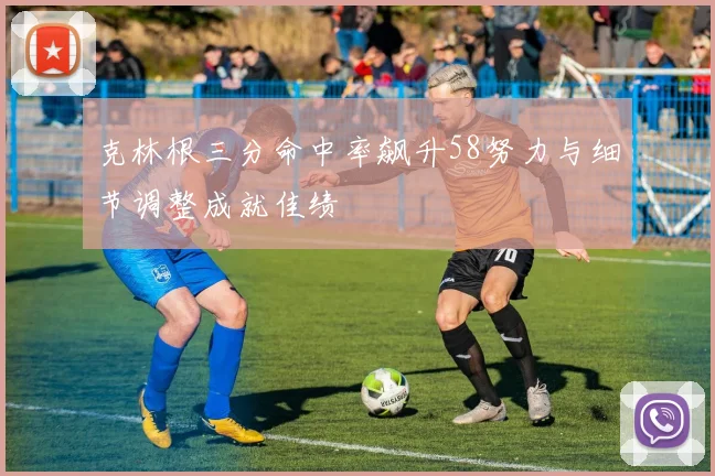克林根三分命中率飙升58努力与细节调整成就佳绩