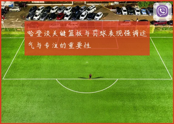 哈登谈关键篮板与罚球表现强调运气与专注的重要性