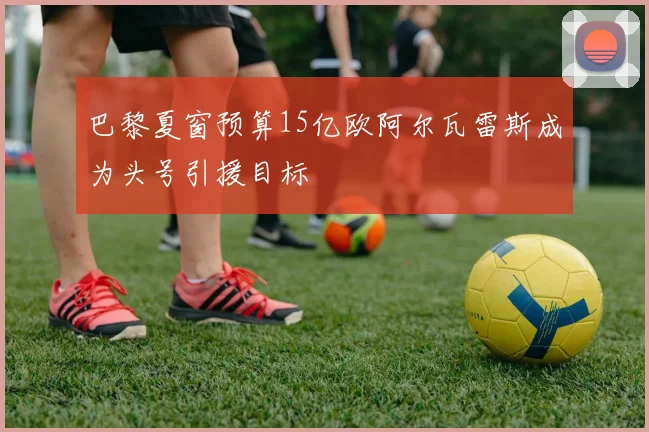 巴黎夏窗预算15亿欧阿尔瓦雷斯成为头号引援目标
