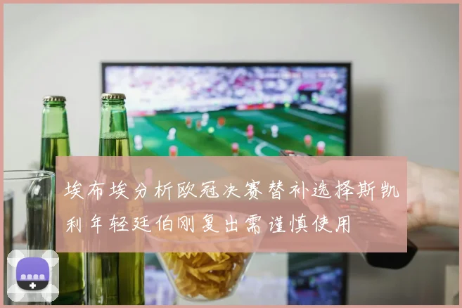 埃布埃分析欧冠决赛替补选择斯凯利年轻廷伯刚复出需谨慎使用