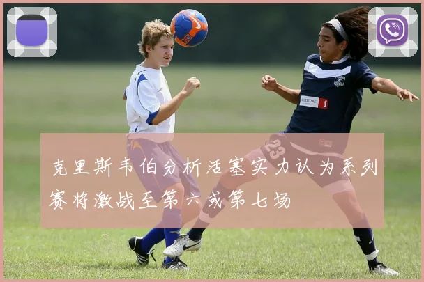 克里斯韦伯分析活塞实力认为系列赛将激战至第六或第七场