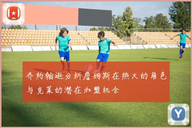 乔约翰逊分析詹姆斯在热火的角色与克莱的潜在加盟机会