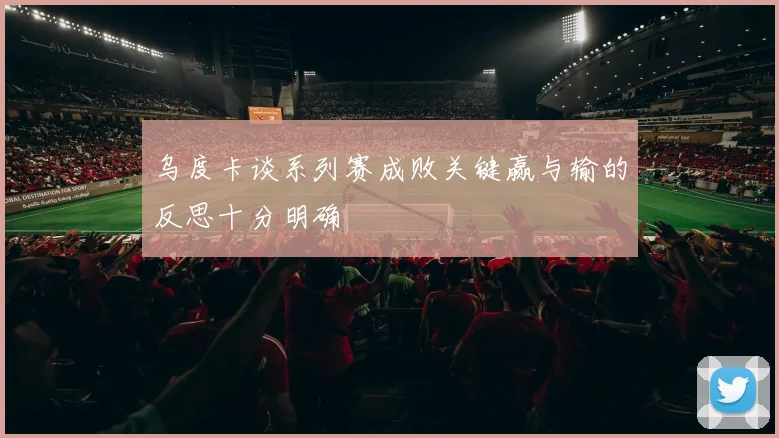 乌度卡谈系列赛成败关键赢与输的反思十分明确