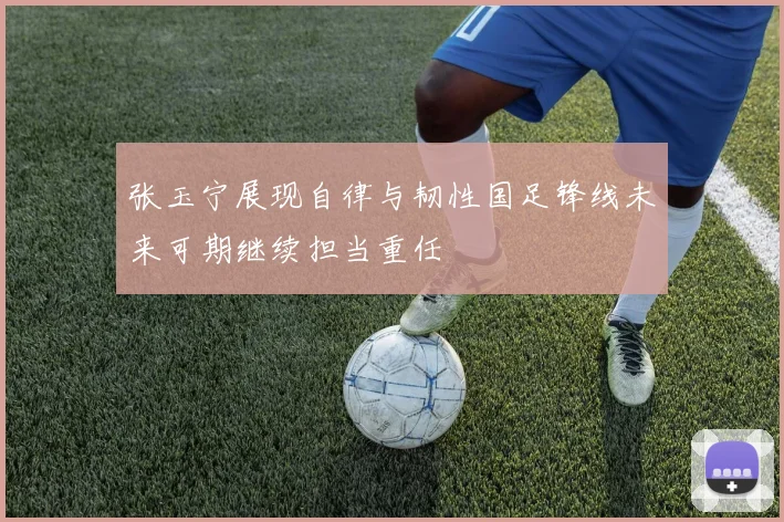 张玉宁展现自律与韧性国足锋线未来可期继续担当重任