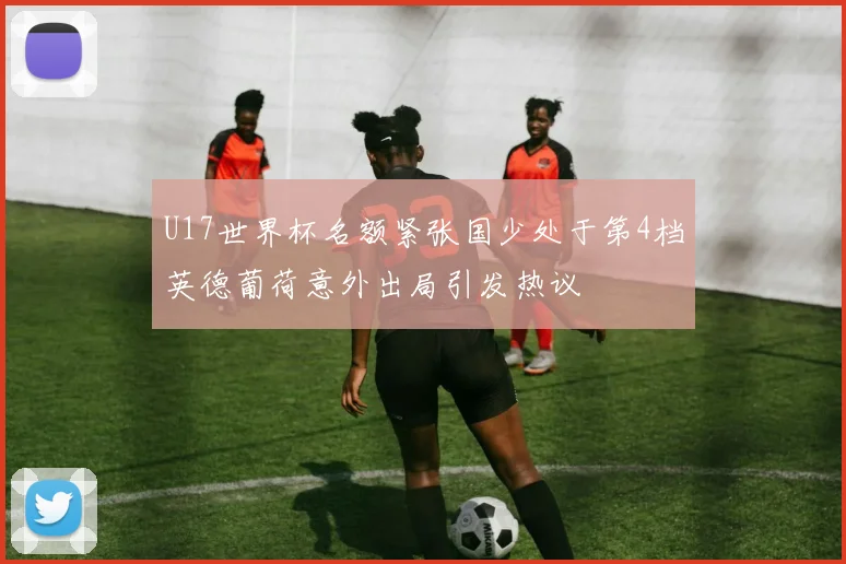 U17世界杯名额紧张国少处于第4档英德葡荷意外出局引发热议