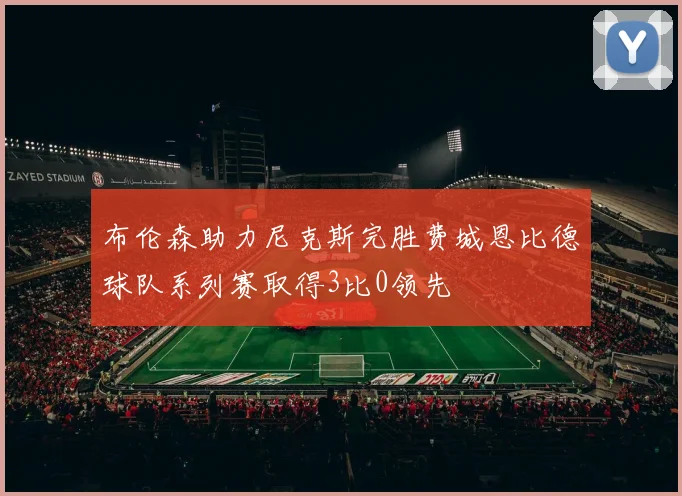 布伦森助力尼克斯完胜费城恩比德球队系列赛取得3比0领先