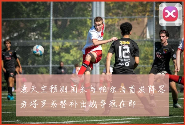 意天空预测国米与帕尔马首发阵容劳塔罗或替补出战争冠在即