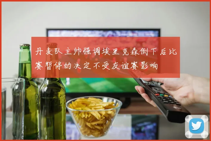 丹麦队主帅强调埃里克森倒下后比赛暂停的决定不受友谊赛影响