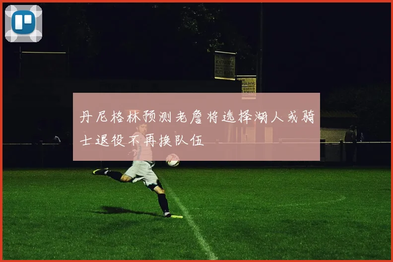 丹尼格林预测老詹将选择湖人或骑士退役不再换队伍
