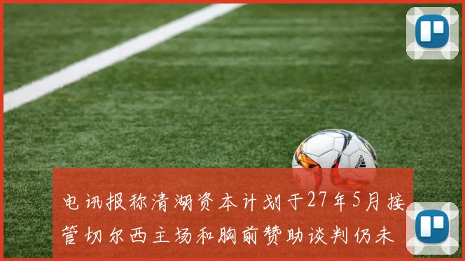 电讯报称清湖资本计划于27年5月接管切尔西主场和胸前赞助谈判仍未取得进展