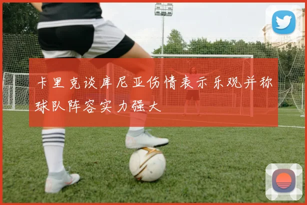 卡里克谈库尼亚伤情表示乐观并称球队阵容实力强大