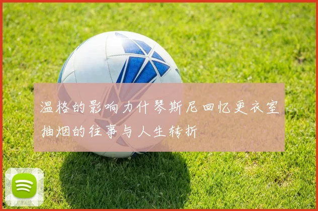 温格的影响力什琴斯尼回忆更衣室抽烟的往事与人生转折