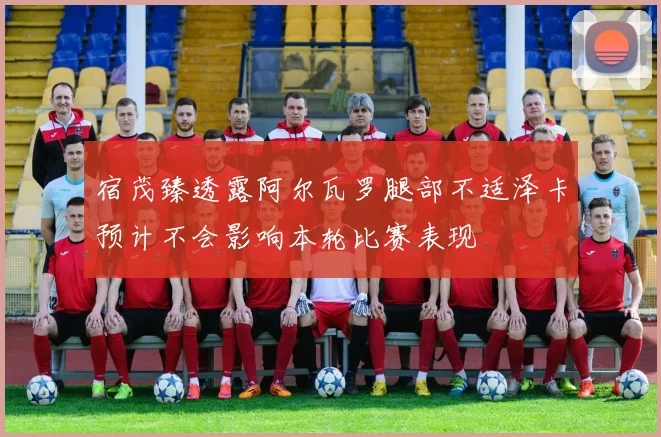 宿茂臻透露阿尔瓦罗腿部不适泽卡预计不会影响本轮比赛表现