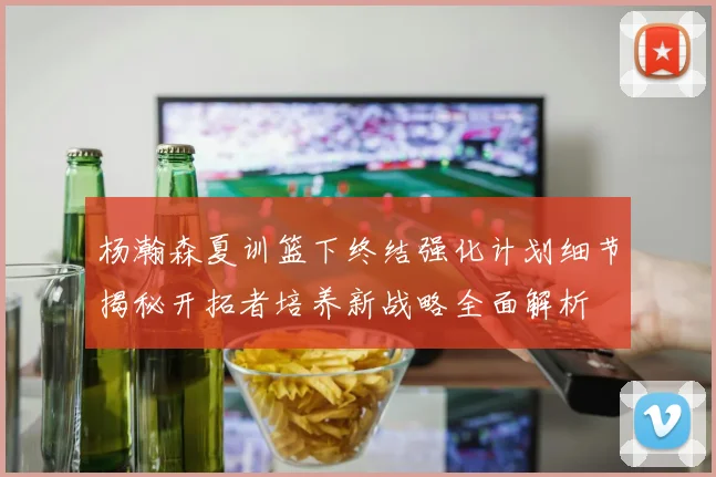 杨瀚森夏训篮下终结强化计划细节揭秘开拓者培养新战略全面解析