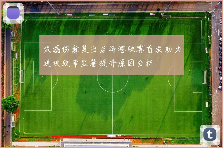 武磊伤愈复出后海港联赛首发助力进攻效率显著提升原因分析