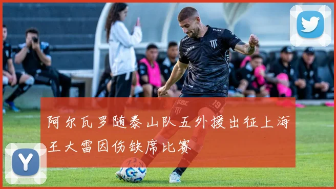 阿尔瓦罗随泰山队五外援出征上海王大雷因伤缺席比赛